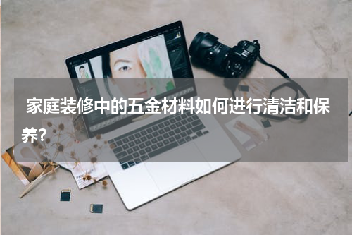  家庭装修中的五金材料如何进行清洁和保养？