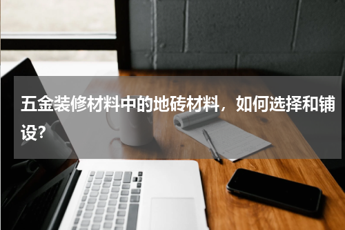五金装修材料中的地砖材料，如何选择和铺设？