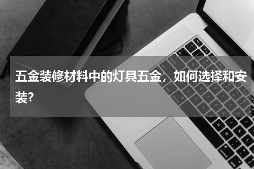 五金装修材料中的灯具五金，如何选择和安装？