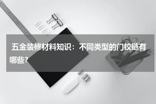  五金装修材料知识：不同类型的门铰链有哪些？