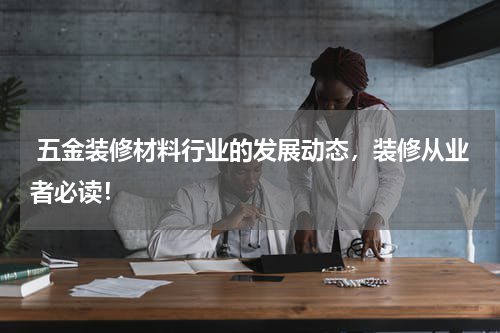  五金装修材料行业的发展动态，装修从业者必读！