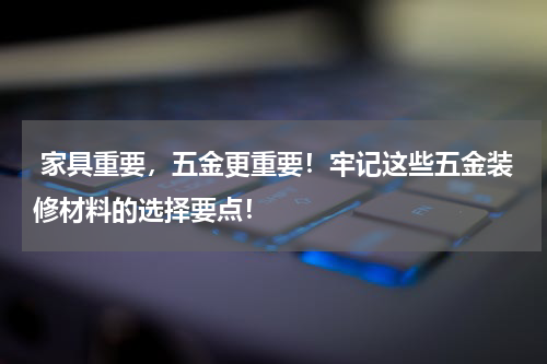  家具重要，五金更重要！牢记这些五金装修材料的选择要点！
