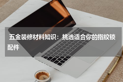  五金装修材料知识：挑选适合你的指纹锁配件