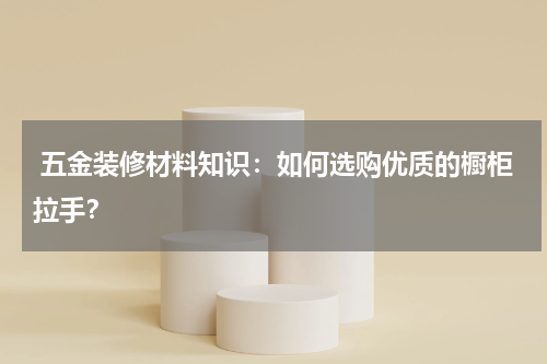  五金装修材料知识：如何选购优质的橱柜拉手？