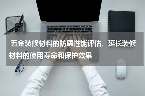  五金装修材料的防腐性能评估，延长装修材料的使用寿命和保护效果