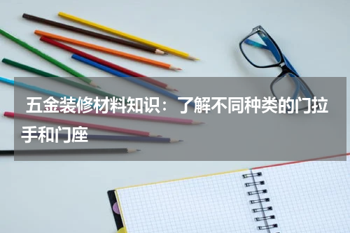  五金装修材料知识：了解不同种类的门拉手和门座
