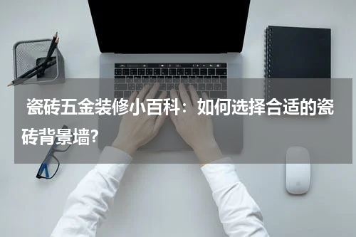 瓷砖五金装修小百科:如何选择合适的瓷砖背景墙?