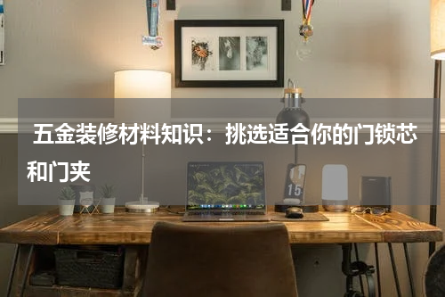  五金装修材料知识：挑选适合你的门锁芯和门夹