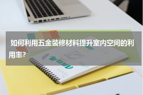  如何利用五金装修材料提升室内空间的利用率？