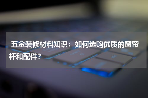  五金装修材料知识：如何选购优质的窗帘杆和配件？