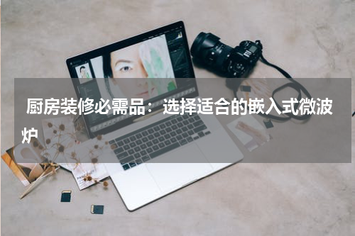  厨房装修必需品：选择适合的嵌入式微波炉