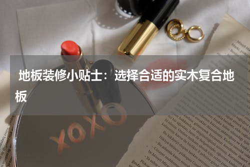  地板装修小贴士：选择合适的实木复合地板