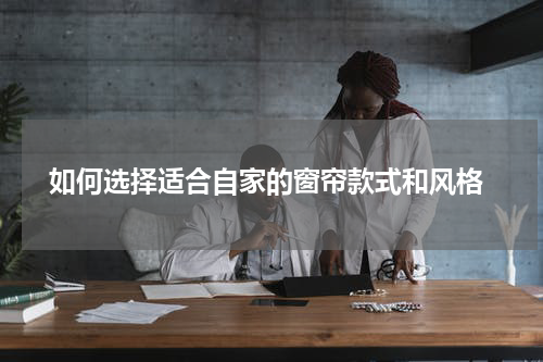  如何选择适合自家的窗帘款式和风格