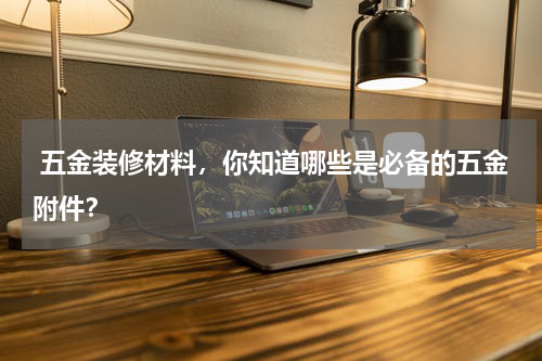 五金装修材料,你知道哪些是必备的五金附件?