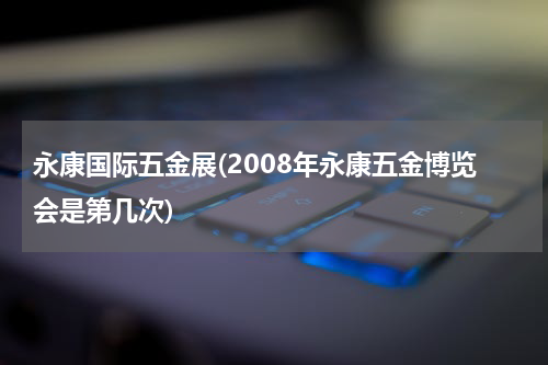 永康国际五金展(2008年永康五金博览会是第几次)