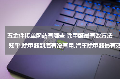 五金件接单网站有哪些 除甲醛最有效方法 知乎,除甲醛到底有没有用,汽车除甲醛最有效方法?