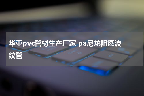 华亚pvc管材生产厂家 pa尼龙阻燃波纹管