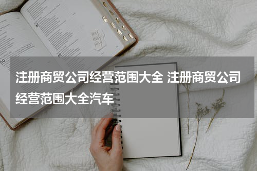 注册商贸公司经营范围大全 注册商贸公司经营范围大全汽车