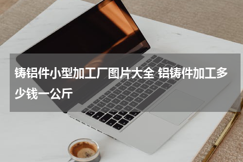 铸铝件小型加工厂图片大全 铝铸件加工多少钱一公斤