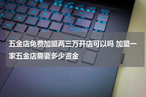 五金店免费加盟两三万开店可以吗 加盟一家五金店需要多少资金